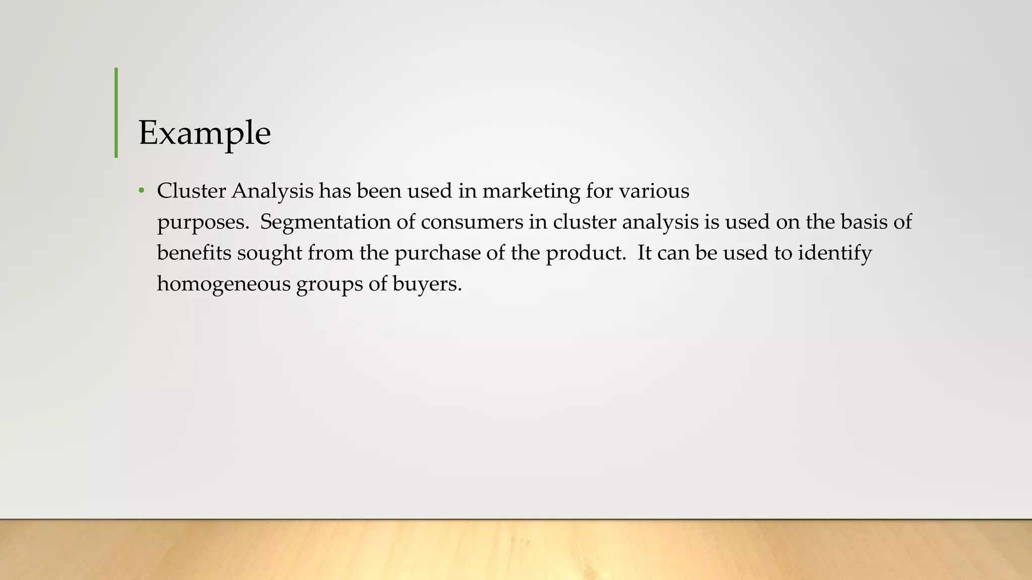 Example
• Cluster Analysis has been used in marketing for various
purposes. Segmentation of consumers in cluster analysis is used on the basis of
benefits sought from the purchase of the product. It can be used to identify
homogeneous groups of buyers.
 
