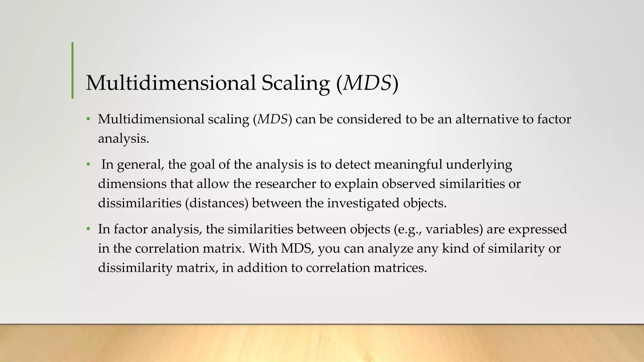 Multidimensional Scaling (MDS)
• Multidimensional scaling (MDS) can be considered to be an alternative to factor
analysis.
• In general, the goal of the analysis is to detect meaningful underlying
dimensions that allow the researcher to explain observed similarities or
dissimilarities (distances) between the investigated objects.
• In factor analysis, the similarities between objects (e.g., variables) are expressed
in the correlation matrix. With MDS, you can analyze any kind of similarity or
dissimilarity matrix, in addition to correlation matrices.
 