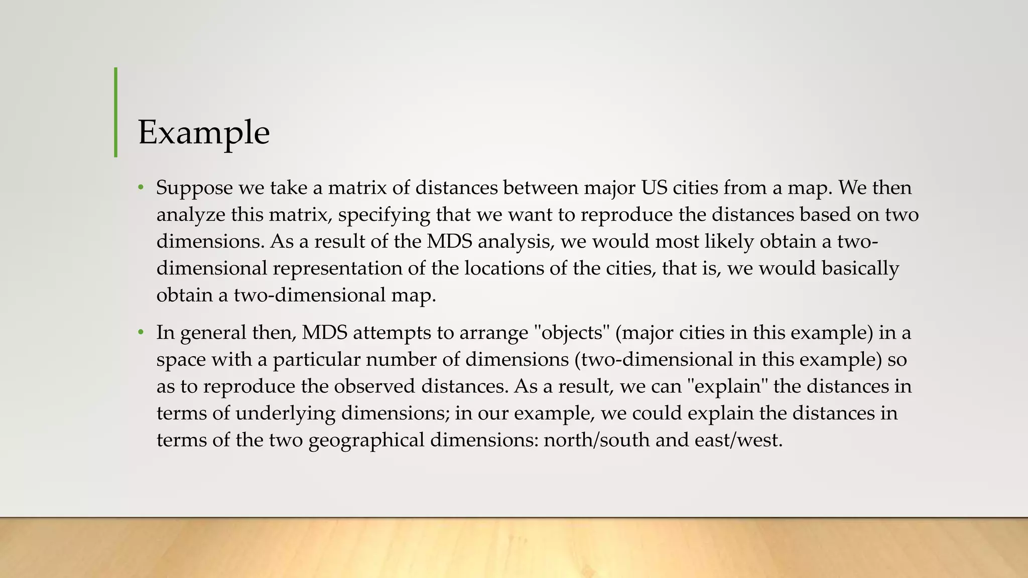 Example
• Suppose we take a matrix of distances between major US cities from a map. We then
analyze this matrix, specifying that we want to reproduce the distances based on two
dimensions. As a result of the MDS analysis, we would most likely obtain a two-
dimensional representation of the locations of the cities, that is, we would basically
obtain a two-dimensional map.
• In general then, MDS attempts to arrange "objects" (major cities in this example) in a
space with a particular number of dimensions (two-dimensional in this example) so
as to reproduce the observed distances. As a result, we can "explain" the distances in
terms of underlying dimensions; in our example, we could explain the distances in
terms of the two geographical dimensions: north/south and east/west.
 