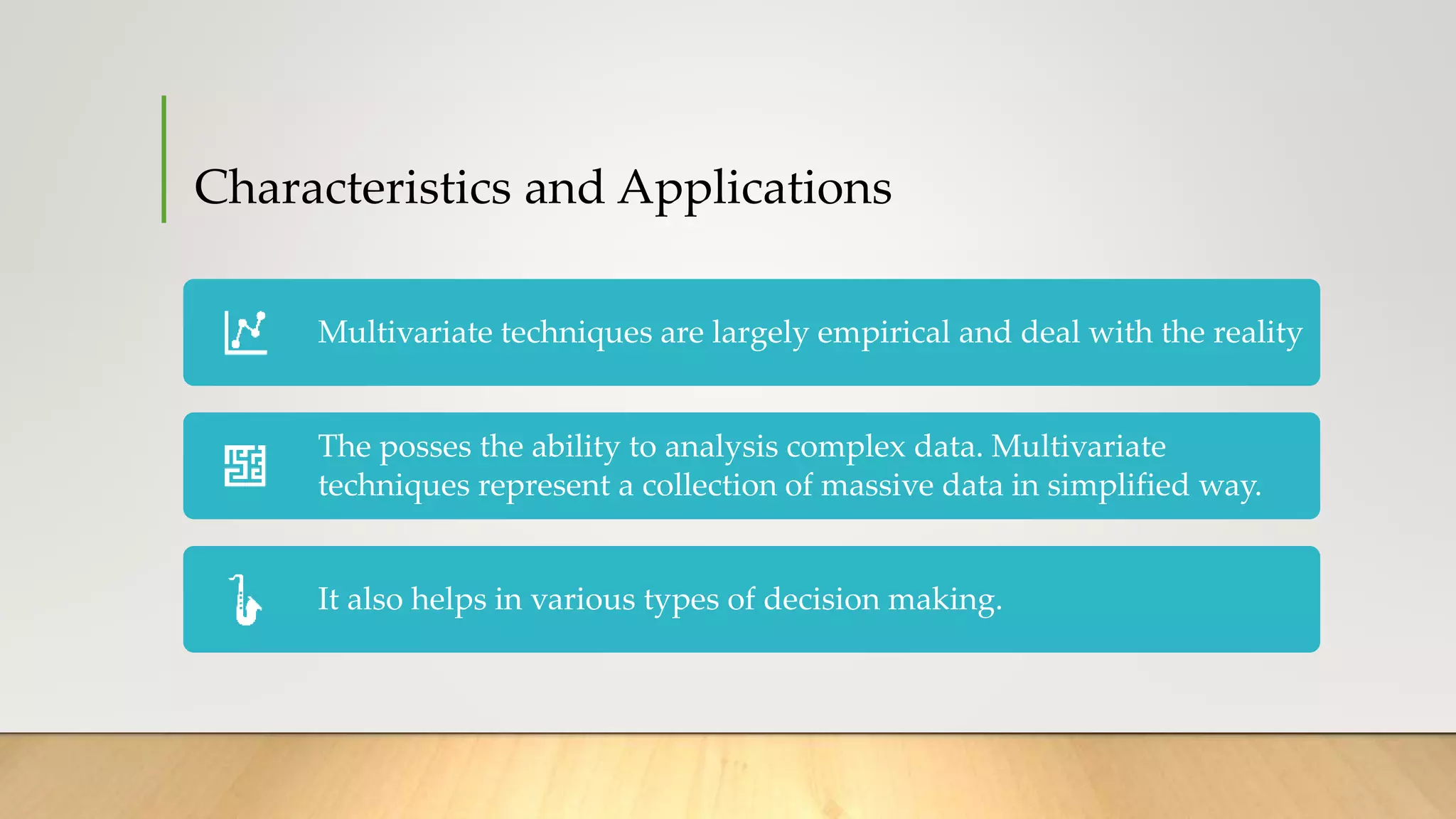 Characteristics and Applications
Multivariate techniques are largely empirical and deal with the reality
The posses the ability to analysis complex data. Multivariate
techniques represent a collection of massive data in simplified way.
It also helps in various types of decision making.
 