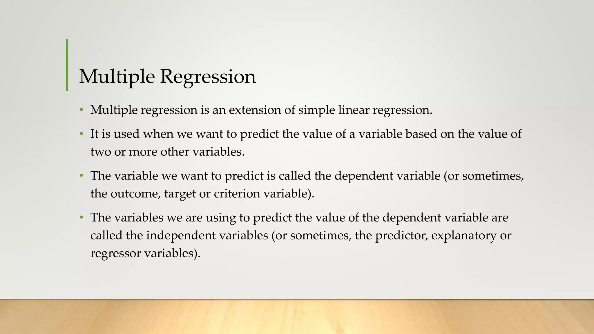 Multiple Regression
• Multiple regression is an extension of simple linear regression.
• It is used when we want to predict the value of a variable based on the value of
two or more other variables.
• The variable we want to predict is called the dependent variable (or sometimes,
the outcome, target or criterion variable).
• The variables we are using to predict the value of the dependent variable are
called the independent variables (or sometimes, the predictor, explanatory or
regressor variables).
 