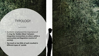 TYPOLOGY
• Durkheim emphasized the importance of
finding the ‘Golden Mean’ between
Integration (connections to others within a
community) and Regulation (control of
society).
• Too much or too little of each resulted in
different types of suicide
 
