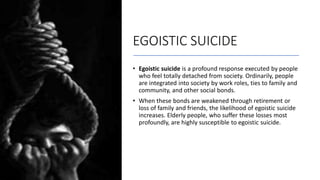EGOISTIC SUICIDE
• Egoistic suicide is a profound response executed by people
who feel totally detached from society. Ordinarily, people
are integrated into society by work roles, ties to family and
community, and other social bonds.
• When these bonds are weakened through retirement or
loss of family and friends, the likelihood of egoistic suicide
increases. Elderly people, who suffer these losses most
profoundly, are highly susceptible to egoistic suicide.
 