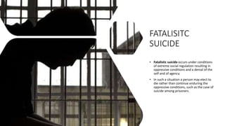 FATALISITC
SUICIDE
• Fatalistic suicide occurs under conditions
of extreme social regulation resulting in
oppressive conditions and a denial of the
self and of agency.
• In such a situation a person may elect to
die rather than continue enduring the
oppressive conditions, such as the case of
suicide among prisoners.
 