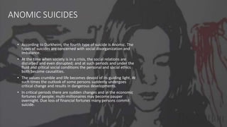 ANOMIC SUICIDES
• According to Durkheim, the fourth type of suicide is Anomic. The
types of suicides are concerned with social disorganization and
imbalance.
• At the time when society is in a crisis, the social relations are
disturbed and even disrupted; and at such periods and under the
fluid and critical social conditions the personal and social ethics
both become causalities.
• The values crumble and life becomes devoid of its guiding light. At
such times the outlook of some persons suddenly undergoes
critical change and results in dangerous developments.
• In critical periods there are sudden changes and in the economic
fortunes of people; multi-millionaires may become pauper
overnight. Due loss of financial fortunes many persons commit
suicide.
 
