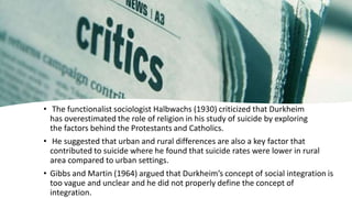 • The functionalist sociologist Halbwachs (1930) criticized that Durkheim
has overestimated the role of religion in his study of suicide by exploring
the factors behind the Protestants and Catholics.
• He suggested that urban and rural differences are also a key factor that
contributed to suicide where he found that suicide rates were lower in rural
area compared to urban settings.
• Gibbs and Martin (1964) argued that Durkheim’s concept of social integration is
too vague and unclear and he did not properly define the concept of
integration.
 