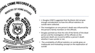 • J. Douglas (1967) suggested that Durkheim did not give
enough consideration to how the official statistics on
suicide were collected.
• The investigation on one person’s death was influenced by
the person’s family members or the officials.
• Douglas pointed out that the role of the family of the dead
person and the investigation of the officials on the
particular death are crucial to define a person’s death
whether it was suicide or not.
• The unreliability of official statistics on suicide gives an
inadequate and misleading concept on the explanation of
suicide
 