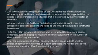 • J. Maxwell Atkinson (1971) criticised on the Durkheim’s use of official statistics.
Atkinson questioned how a death is considered as a suicide. He suggested that the
suicide is an interpretation of a situation that is interpreted by the investigator of
the death.
• Atkinson claimed that Durkheim had stricken to the statistics which had the
reflection of coroner’s decisions and failed to understand that suicide is constructed
by coroners.
• S. Taylor (1982) showed that coroners who investigated the death of a person
construct a suicidal biography, negotiate and make judgement on the number of
deaths as what they want to be.
• After the investigation of officials or agency, the decision of a death whether
suicide or homicide has recorded on a death certificate and handed over to the
government statistical office for maintaining records
 