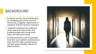 BACKGROUND
• Durkheim saw the rise of Individualism
as a breaking down of the nature of
community, a negative repercussion of
capitalism and the industrial revolution.
• Durkheim celebrated the traditional,
small, close Knit communities that
provided people with strong moral
codes and solid social values.
• He believed humans were inseparable
from their social spheres and to remove
them from this sphere would lead to
self-destruction (Mueller, Abrutyn &
Osborne,2017).
 
