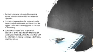 • Durkheim became interested in changing
suicide rates in communities, societies and
countries.
• Durkheim began to look for explanations for
deviations in suicide rates and found that the
biggest shifts were seemingly due to the rise
of modernity.
• Durkheim’s ‘Suicide’ was an practical
application of his dissertation ‘The Rules of
Sociological Method’, which he published with
the intention of making Sociology a definable,
empirical science
 