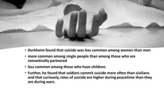 • Durkheim found that suicide was less common among women than men
• more common among single people than among those who are
romantically partnered
• less common among those who have children.
• Further, he found that soldiers commit suicide more often than civilians
and that curiously, rates of suicide are higher during peacetime than they
are during wars.
 