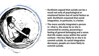 • Durkheim argued that suicide can be a
result not only of psychological or
emotional factors but of social factors as
well. Durkheim reasoned that social
integration, in particular, is a factor.
• The more socially integrated a person
is—that is, the more he or she is
connected to society, possessing a
feeling of general belonging and a sense
that life makes sense within the social
context—the less likely he or she is to
commit suicide. As social integration
decreases, people are more likely to
commit suicide.
 
