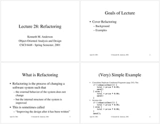 Goals of Lecture
                                                             • Cover Refactoring
                 Lecture 28: Refactoring                           – Background
                                                                   – Examples

                        Kenneth M. Anderson
                 Object-Oriented Analysis and Design
                 CSCI 6448 - Spring Semester, 2001


                                                             April 26, 2001              © Kenneth M. Anderson, 2001            2




                   What is Refactoring                                        (Very) Simple Example
                                                             •   Consolidate Duplicate Conditional Fragments (page 243); This
• Refactoring is the process of changing a                         if (isSpecialDeal()) {
  software system such that                                           total = price * 0.95;
                                                                      send()
      – the external behavior of the system does not               } else {
                                                                      total = price * 0.98;
        change                                                        send()
                                                                   }
      – but the internal structure of the system is          •   becomes this
        improved                                                   if (isSpecialDeal()) {
                                                                      total = price * 0.95;
• This is sometimes called                                         } else {
                                                                      total = price * 0.98;
      – “Improving the design after it has been written”           }
                                                                   send();
April 26, 2001             © Kenneth M. Anderson, 2001   3   April 26, 2001              © Kenneth M. Anderson, 2001            4
 