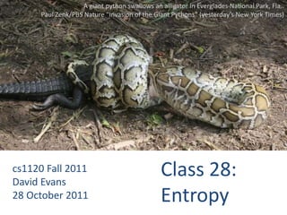 A giant python swallows an alligator in Everglades National Park, Fla..
      Paul Zenk/PBS Nature “Invasion of the Giant Pythons” (yesterday’s New York Times)




cs1120 Fall 2011
David Evans
                                               Class 28:
28 October 2011                                Entropy
 