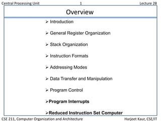 Central Processing Unit 1 Lecture 28
CSE 211, Computer Organization and Architecture Harjeet Kaur, CSE/IT
Overview
 Introduction
 General Register Organization
 Stack Organization
 Instruction Formats
 Addressing Modes
 Data Transfer and Manipulation
 Program Control
Program Interrupts
Reduced Instruction Set Computer
 