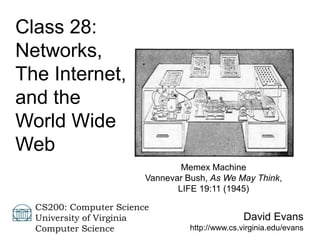 David Evans
http://www.cs.virginia.edu/evans
CS200: Computer Science
University of Virginia
Computer Science
Class 28:
Networks,
The Internet,
and the
World Wide
Web
Memex Machine
Vannevar Bush, As We May Think,
LIFE 19:11 (1945)
 