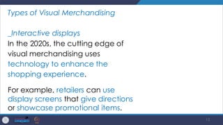 15
Types of Visual Merchandising
_Interactive displays
In the 2020s, the cutting edge of
visual merchandising uses
technology to enhance the
shopping experience.
For example, retailers can use
display screens that give directions
or showcase promotional items.
 