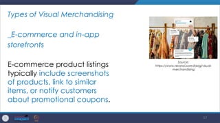 17
Types of Visual Merchandising
_E-commerce and in-app
storefronts
E-commerce product listings
typically include screenshots
of products, link to similar
items, or notify customers
about promotional coupons.
Source:
https://www.resonai.com/blog/visual-
merchandising
 