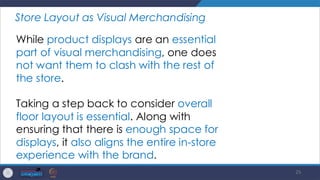 25
Store Layout as Visual Merchandising
While product displays are an essential
part of visual merchandising, one does
not want them to clash with the rest of
the store.
Taking a step back to consider overall
floor layout is essential. Along with
ensuring that there is enough space for
displays, it also aligns the entire in-store
experience with the brand.
 