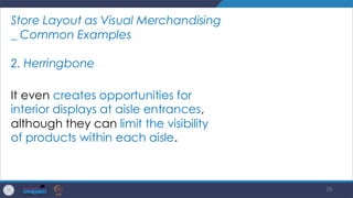29
Store Layout as Visual Merchandising
_ Common Examples
2. Herringbone
It even creates opportunities for
interior displays at aisle entrances,
although they can limit the visibility
of products within each aisle.
 