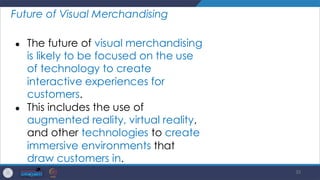 35
Future of Visual Merchandising
● The future of visual merchandising
is likely to be focused on the use
of technology to create
interactive experiences for
customers.
● This includes the use of
augmented reality, virtual reality,
and other technologies to create
immersive environments that
draw customers in.
 