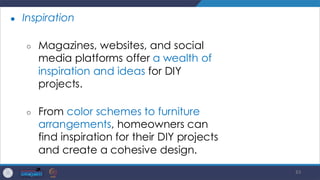 83
● Inspiration
○ Magazines, websites, and social
media platforms offer a wealth of
inspiration and ideas for DIY
projects.
○ From color schemes to furniture
arrangements, homeowners can
find inspiration for their DIY projects
and create a cohesive design.
 