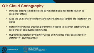Q1: Cloud Cartography
• Instance placing is not disclosed by Amazon but is needed to launch co-
residency attack
• Map the EC2 service to understand where potential targets are located in the
cloud
• Determine instance creation parameters needed to attempt establishing co-
residence of an adversarial instance
• Hypothesis: different availability zones and instance types correspond to
different IP address ranges
11
 