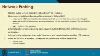 Network Probing
• Identify public servers hosted in EC2 and verify co-residence
• Open-source tools have been used to probe ports (80 and 443)
– nmap – perform TCP connect probes (attempt to complete a 3-way hand-shake between a source and target)
– hping – perform TCP SYN traceroutes, which iteratively sends TCP SYN packets with increasing TTLs, until no ACK is
received
– wget – used to retrieve web pages
• External probe: probe originating from a system outside EC2 and has an EC2 instance as
destination
• Internal probe: originates from an EC2 instance, and has destination another EC2 instance
• Given an external IP address, DNS resolution queries are used to determine:
– External name
– Internal IP address
12
 