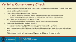 Verifying Co-residency Check
• If two (under self-control) instances can successfully transmit via the covert channel, then they
are co-resident, otherwise not
• Experiment: hard-disk-based covert channel
– To send a 1, sender reads from random locations on a shared volume, to send a 0 sender does nothing
– Receiver times reading from a fixed location on the disk: longer read times mean a 1 is set, shorter a 0
• 3 m1.small EC2 accounts: control, victim, probe
– 2 control instances in each of 3 availability zones, 20 victim and 20 probe instances in Zone 3
• Determine Dom0 address for each instance
• For each ordered pair (A, B) of 40 instances, perform co-residency checks
• After 3 independent trials, 31 (potentially) co-resident pairs have been identified - 62 ordered
pairs
• 5 bit message from A to B was successfully sent for 60 out of 62 ordered pairs
17
 