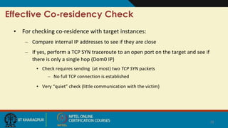 Effective Co-residency Check
• For checking co-residence with target instances:
– Compare internal IP addresses to see if they are close
– If yes, perform a TCP SYN traceroute to an open port on the target and see if
there is only a single hop (Dom0 IP)
• Check requires sending (at most) two TCP SYN packets
– No full TCP connection is established
• Very “quiet” check (little communication with the victim)
18
 