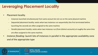 Leveraging Placement Locality
• Placement locality
– Instances launched simultaneously from same account do not run on the same physical machine
– Sequential placement locality: exists when two instances run sequentially (the first terminated before
launching the second) are often assigned to the same machine
– Parallel placement locality: exists when two instances run (from distinct accounts) at roughly the same time
are often assigned to the same machine.
• Instance flooding: launch lots of instances in parallel in the appropriate availability zone
and of the appropriate type
20
 