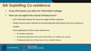 Q4: Exploiting Co-residence
• Cross-VM attacks can allow for information leakage
• How can we exploit the shared infrastructure?
– Gain information about the resource usage of other instances
– Create and use covert channels to intentionally leak information from one instance to
another
– Some applications of this covert channel are:
• Co-residence detection
• Surreptitious detection of the rate of web traffic a co-resident site receives
• Timing keystrokes by an honest user of a co-resident instance
22
 