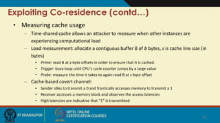 Exploiting Co-residence (contd…)
• Measuring cache usage
– Time-shared cache allows an attacker to measure when other instances are
experiencing computational load
– Load measurement: allocate a contiguous buffer B of b bytes, s is cache line size (in
bytes)
• Prime: read B at s-byte offsets in order to ensure that it is cached.
• Trigger: busy-loop until CPU’s cycle counter jumps by a large value
• Probe: measure the time it takes to again read B at s-byte offset
– Cache-based covert channel:
• Sender idles to transmit a 0 and frantically accesses memory to transmit a 1
• Receiver accesses a memory block and observes the access latencies
• High latencies are indicative that “1” is transmitted
23
 