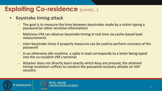 Exploiting Co-residence (contd…)
• Keystroke timing attack
– The goal is to measure the time between keystrokes made by a victim typing a
password (or other sensitive information)
– Malicious VM can observe keystroke timing in real time via cache-based load
measurements
– Inter-keystroke times if properly measures can be used to perform recovery of the
password
– In an otherwise idle machine, a spike in load corresponds to a letter being typed
into the co-resident VM’s terminal
– Attacker does not directly learn exactly which keys are pressed, the attained
timing resolution suffices to conduct the password-recovery attacks on SSH
sessions
26
 