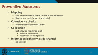 Preventive Measures
• Mapping
– Use a randomized scheme to allocate IP addresses
– Block some tools (nmap, traceroute)
• Co-residence checks
– Prevent identification of Dom0
• Co-location
– Not allow co-residence at all
• Beneficial for cloud user
• Not efficient for cloud provider
• Information leakage via side-channel
– No solution
27
 