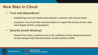 New Risks in Cloud
• Trust and dependence
– Establishing new trust relationship between customer and cloud provider
– Customers must trust their cloud providers to respect the privacy of their data
and integrity of their computations
• Security (multi-tenancy)
– Threats from other customers due to the subtleties of how physical resources
can be transparently shared between virtual machines (VMs)
3
 