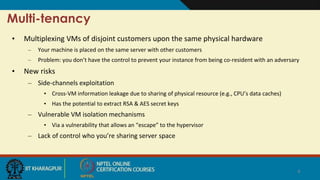 Multi-tenancy
• Multiplexing VMs of disjoint customers upon the same physical hardware
– Your machine is placed on the same server with other customers
– Problem: you don’t have the control to prevent your instance from being co-resident with an adversary
• New risks
– Side-channels exploitation
• Cross-VM information leakage due to sharing of physical resource (e.g., CPU’s data caches)
• Has the potential to extract RSA & AES secret keys
– Vulnerable VM isolation mechanisms
• Via a vulnerability that allows an “escape” to the hypervisor
– Lack of control who you’re sharing server space
4
 