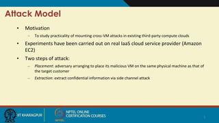 Attack Model
• Motivation
– To study practicality of mounting cross-VM attacks in existing third-party compute clouds
• Experiments have been carried out on real IaaS cloud service provider (Amazon
EC2)
• Two steps of attack:
– Placement: adversary arranging to place its malicious VM on the same physical machine as that of
the target customer
– Extraction: extract confidential information via side channel attack
5
 