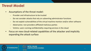 Threat Model
• Assumptions of the threat model:
– Provider and infrastructure to be trusted
– Do not consider attacks that rely on subverting administrator functions
– Do not exploit vulnerabilities of the virtual machine monitor and/or other software
– Adversaries: non-providers-affiliated malicious parties
– Victims: users running confidentiality-requiring services in the cloud
• Focus on new cloud-related capabilities of the attacker and implicitly
expanding the attack surface
6
 