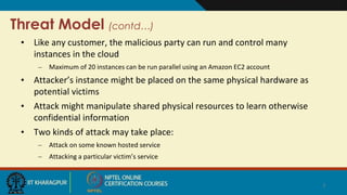 Threat Model (contd…)
• Like any customer, the malicious party can run and control many
instances in the cloud
– Maximum of 20 instances can be run parallel using an Amazon EC2 account
• Attacker’s instance might be placed on the same physical hardware as
potential victims
• Attack might manipulate shared physical resources to learn otherwise
confidential information
• Two kinds of attack may take place:
– Attack on some known hosted service
– Attacking a particular victim’s service
7
 