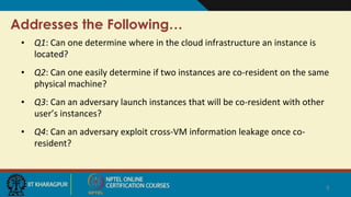 Addresses the Following…
• Q1: Can one determine where in the cloud infrastructure an instance is
located?
• Q2: Can one easily determine if two instances are co-resident on the same
physical machine?
• Q3: Can an adversary launch instances that will be co-resident with other
user’s instances?
• Q4: Can an adversary exploit cross-VM information leakage once co-
resident?
8
 
