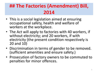 ## The Factories (Amendment) Bill,
2014
• This is a social legislation aimed at ensuring
occupational safety, health and welfare of
workers at the workplace.
• The Act will apply to factories with 40 workers, if
without electricity; and 20 workers, if with
electricity (the present condition respectively is
20 and 10)
• Discrimination in terms of gender to be removed.
(sufficient amenities and ensure safety.)
• Prosecution of factory owners to be commuted to
penalties for minor offences.
2
 