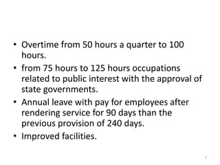 • Overtime from 50 hours a quarter to 100
hours.
• from 75 hours to 125 hours occupations
related to public interest with the approval of
state governments.
• Annual leave with pay for employees after
rendering service for 90 days than the
previous provision of 240 days.
• Improved facilities.
3
 