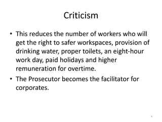 Criticism
• This reduces the number of workers who will
get the right to safer workspaces, provision of
drinking water, proper toilets, an eight-hour
work day, paid holidays and higher
remuneration for overtime.
• The Prosecutor becomes the facilitator for
corporates.
4
 