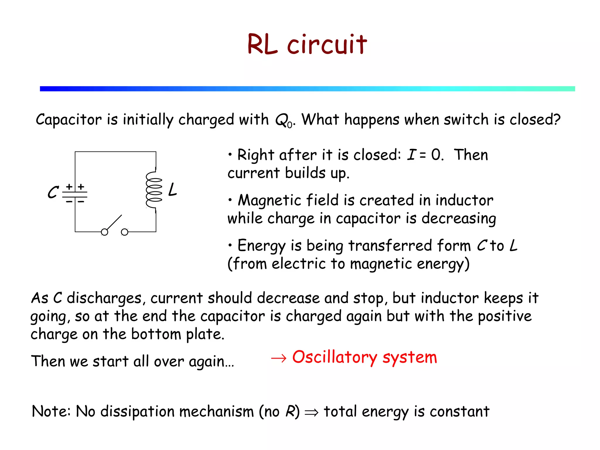 RL circuit
Capacitor is initially charged with Q0. What happens when switch is closed?

++
C −−

L

• Right after it is closed: I = 0. Then
current builds up.
• Magnetic field is created in inductor
while charge in capacitor is decreasing
• Energy is being transferred form C to L
(from electric to magnetic energy)

As C discharges, current should decrease and stop, but inductor keeps it
going, so at the end the capacitor is charged again but with the positive
charge on the bottom plate.
Then we start all over again…

→ Oscillatory system

Note: No dissipation mechanism (no R) ⇒ total energy is constant

 