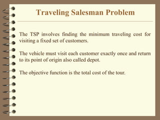 Traveling Salesman Problem
The TSP involves finding the minimum traveling cost for
visiting a fixed set of customers.
The vehicle must visit each customer exactly once and return
to its point of origin also called depot.
The objective function is the total cost of the tour.
 