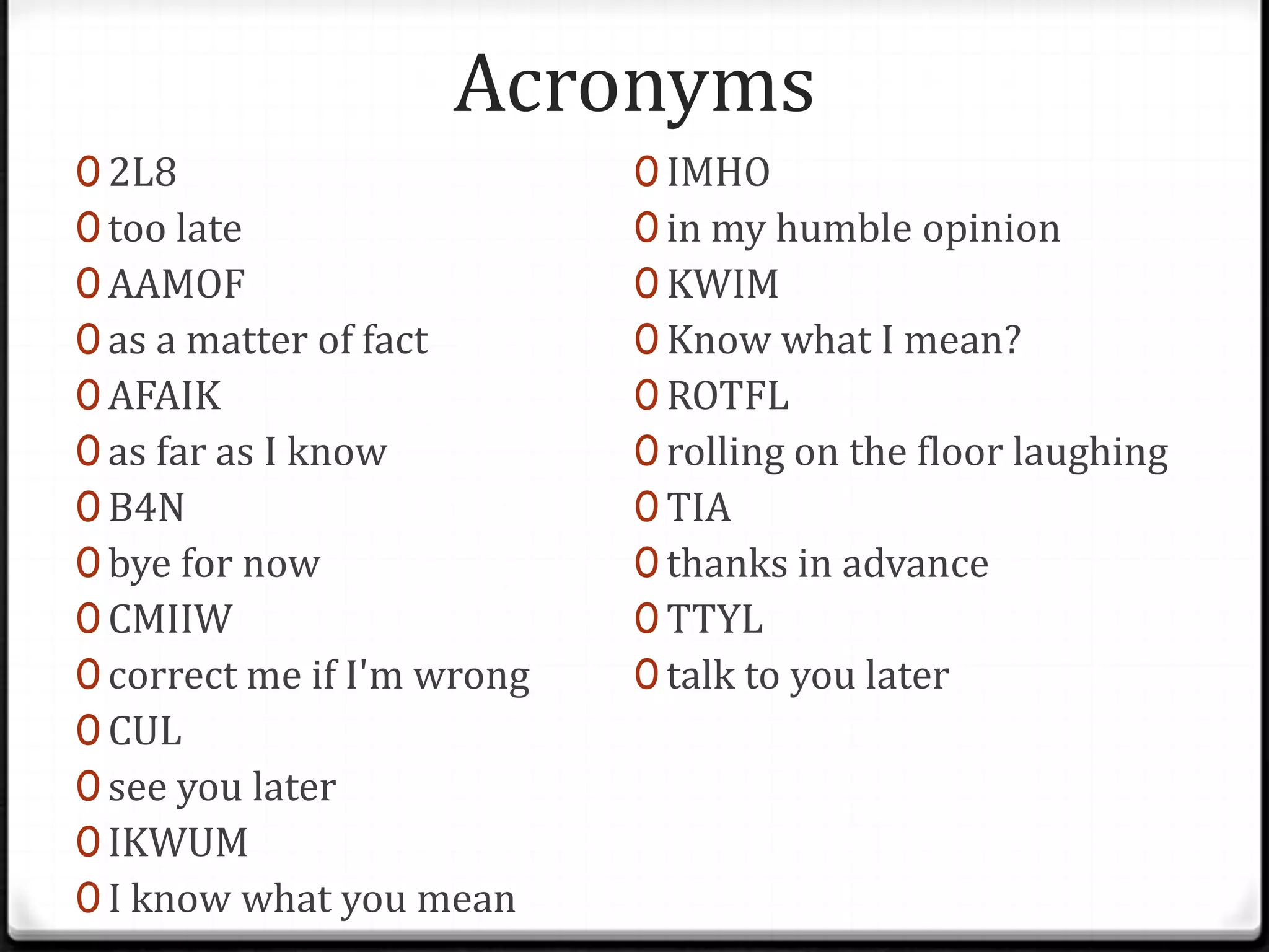 Acronyms
0 2L8
0 too late
0 AAMOF
0 as a matter of fact
0 AFAIK
0 as far as I know
0 B4N
0 bye for now
0 CMIIW
0 correct me if I'm wrong
0 CUL
0 see you later
0 IKWUM
0 I know what you mean
0 IMHO
0 in my humble opinion
0 KWIM
0 Know what I mean?
0 ROTFL
0 rolling on the floor laughing
0 TIA
0 thanks in advance
0 TTYL
0 talk to you later
 