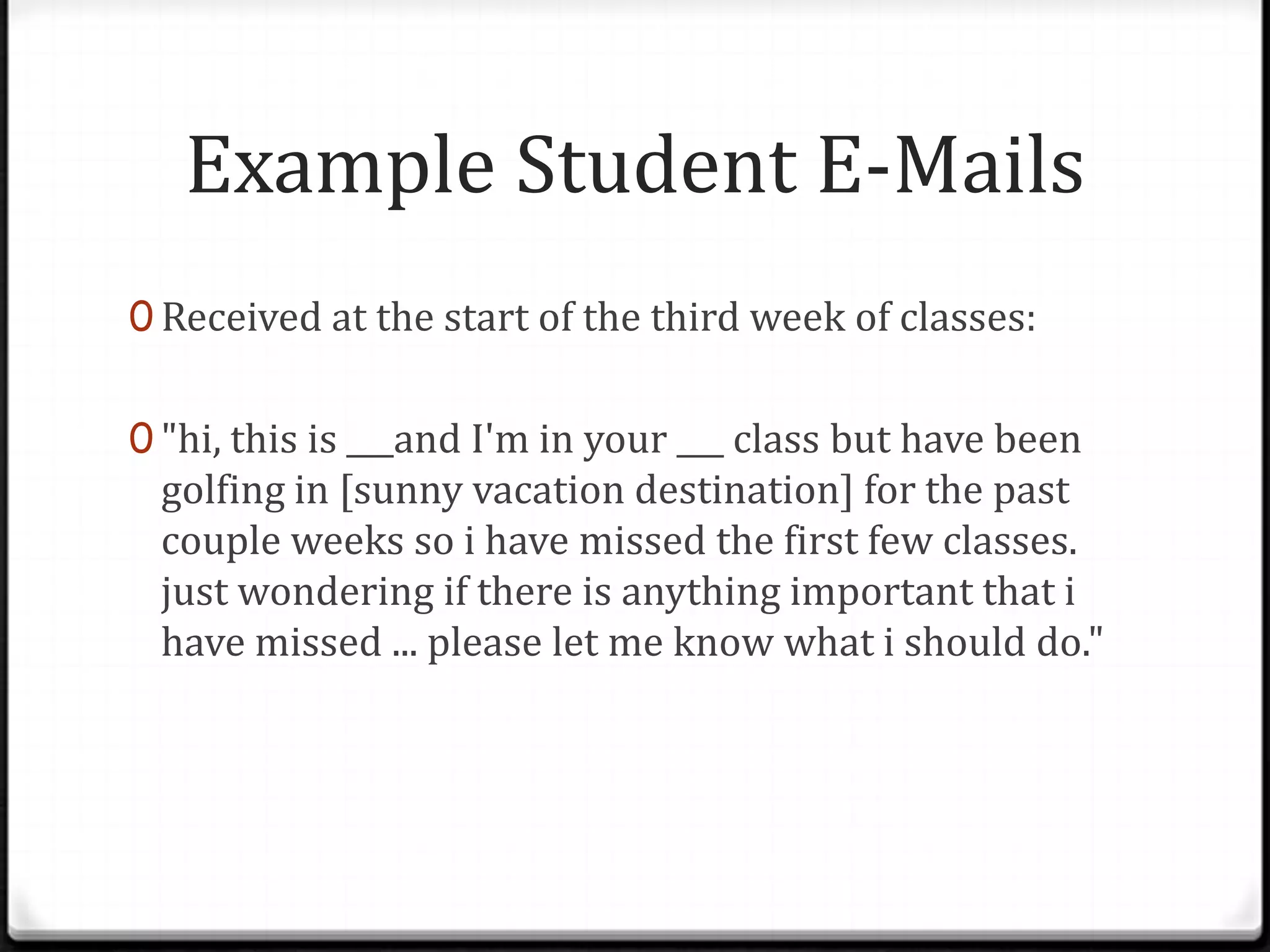 Example Student E-Mails
0 Received at the start of the third week of classes:
0 "hi, this is ___and I'm in your ___ class but have been
golfing in [sunny vacation destination] for the past
couple weeks so i have missed the first few classes.
just wondering if there is anything important that i
have missed ... please let me know what i should do."
 