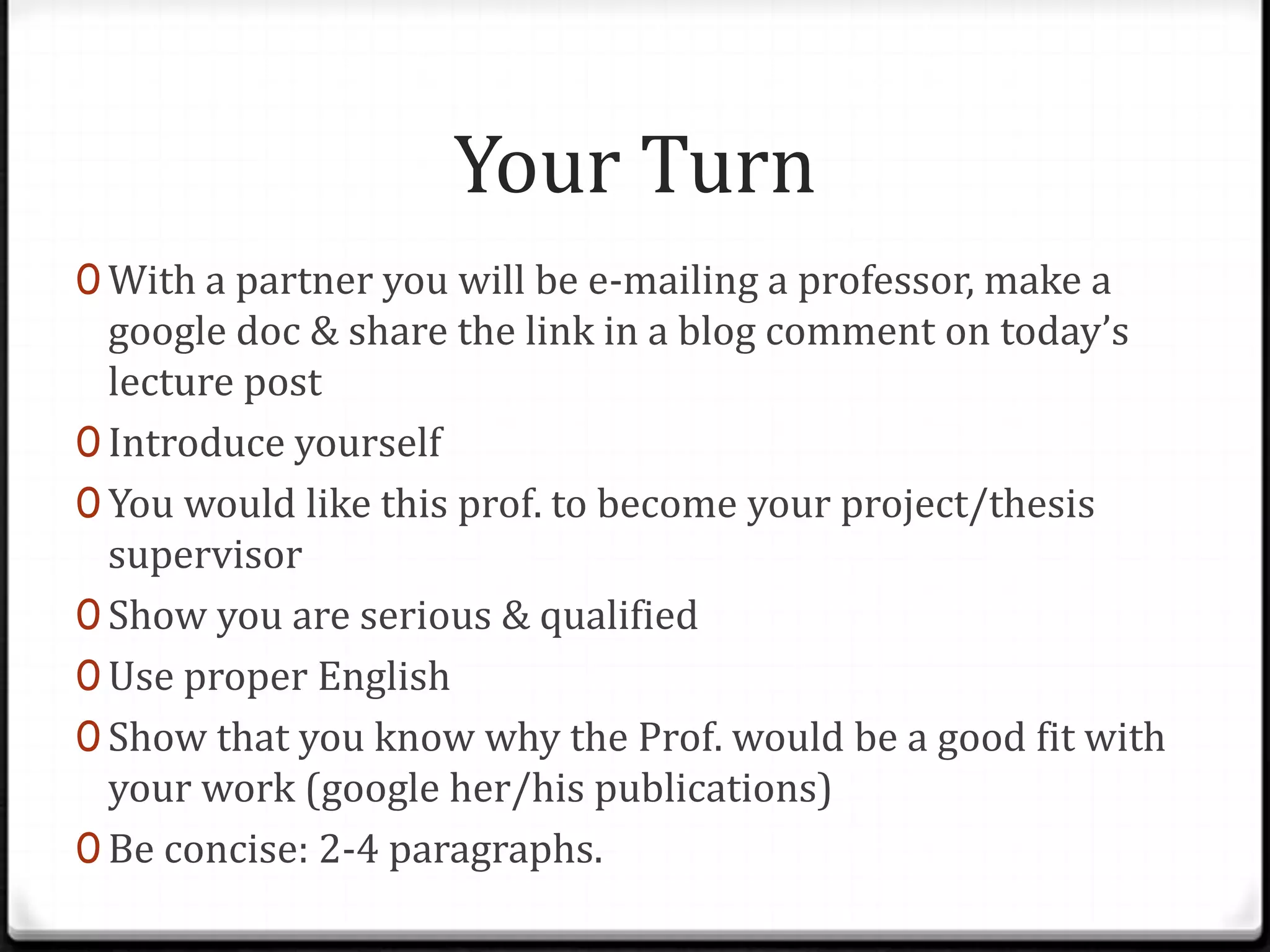 Your Turn
0 With a partner you will be e-mailing a professor, make a
google doc & share the link in a blog comment on today’s
lecture post
0 Introduce yourself
0 You would like this prof. to become your project/thesis
supervisor
0 Show you are serious & qualified
0 Use proper English
0 Show that you know why the Prof. would be a good fit with
your work (google her/his publications)
0 Be concise: 2-4 paragraphs.
 