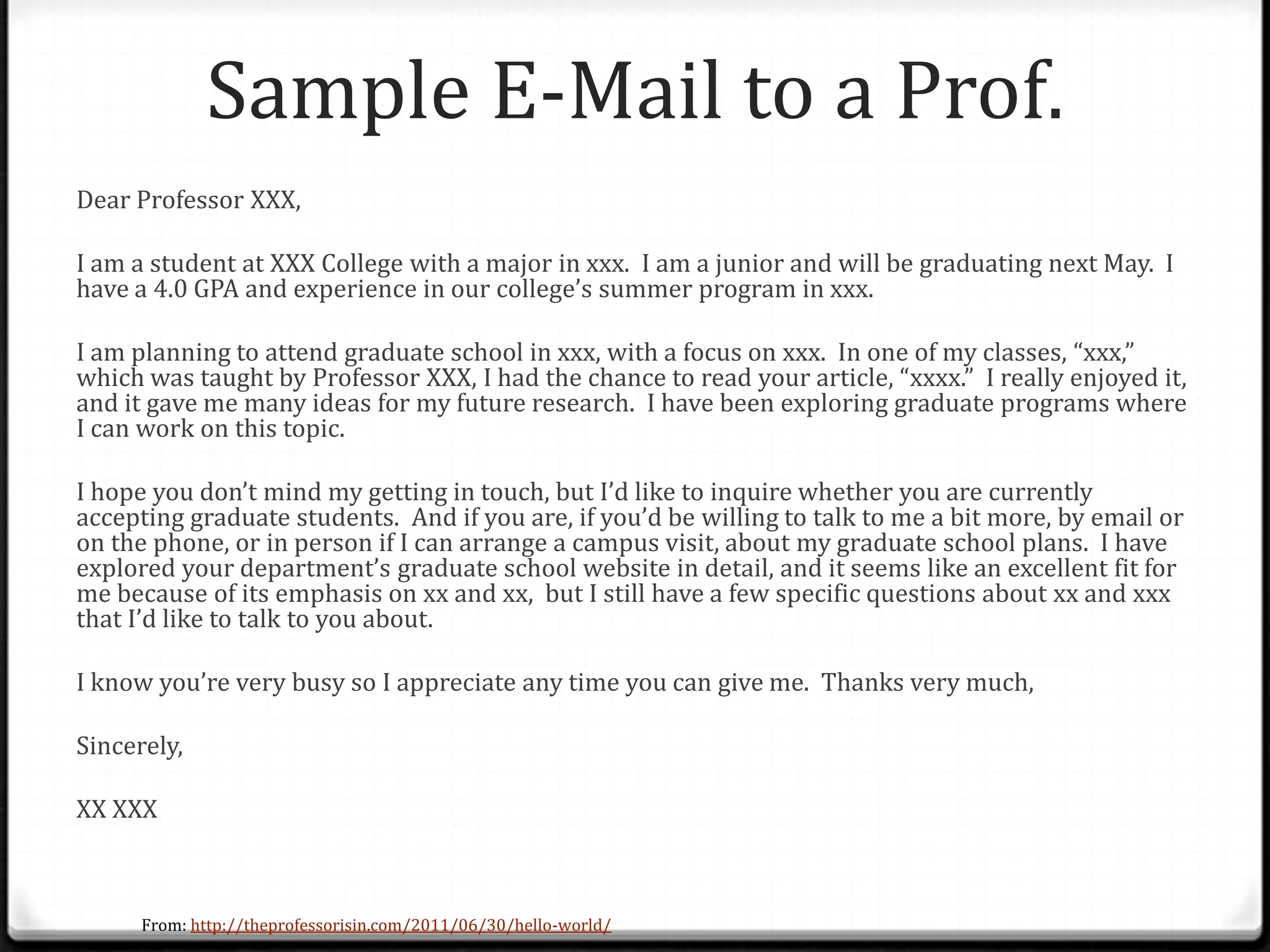 Sample E-Mail to a Prof.
Dear Professor XXX,
I am a student at XXX College with a major in xxx. I am a junior and will be graduating next May. I
have a 4.0 GPA and experience in our college’s summer program in xxx.
I am planning to attend graduate school in xxx, with a focus on xxx. In one of my classes, “xxx,”
which was taught by Professor XXX, I had the chance to read your article, “xxxx.” I really enjoyed it,
and it gave me many ideas for my future research. I have been exploring graduate programs where
I can work on this topic.
I hope you don’t mind my getting in touch, but I’d like to inquire whether you are currently
accepting graduate students. And if you are, if you’d be willing to talk to me a bit more, by email or
on the phone, or in person if I can arrange a campus visit, about my graduate school plans. I have
explored your department’s graduate school website in detail, and it seems like an excellent fit for
me because of its emphasis on xx and xx, but I still have a few specific questions about xx and xxx
that I’d like to talk to you about.
I know you’re very busy so I appreciate any time you can give me. Thanks very much,
Sincerely,
XX XXX
From: http://theprofessorisin.com/2011/06/30/hello-world/
 